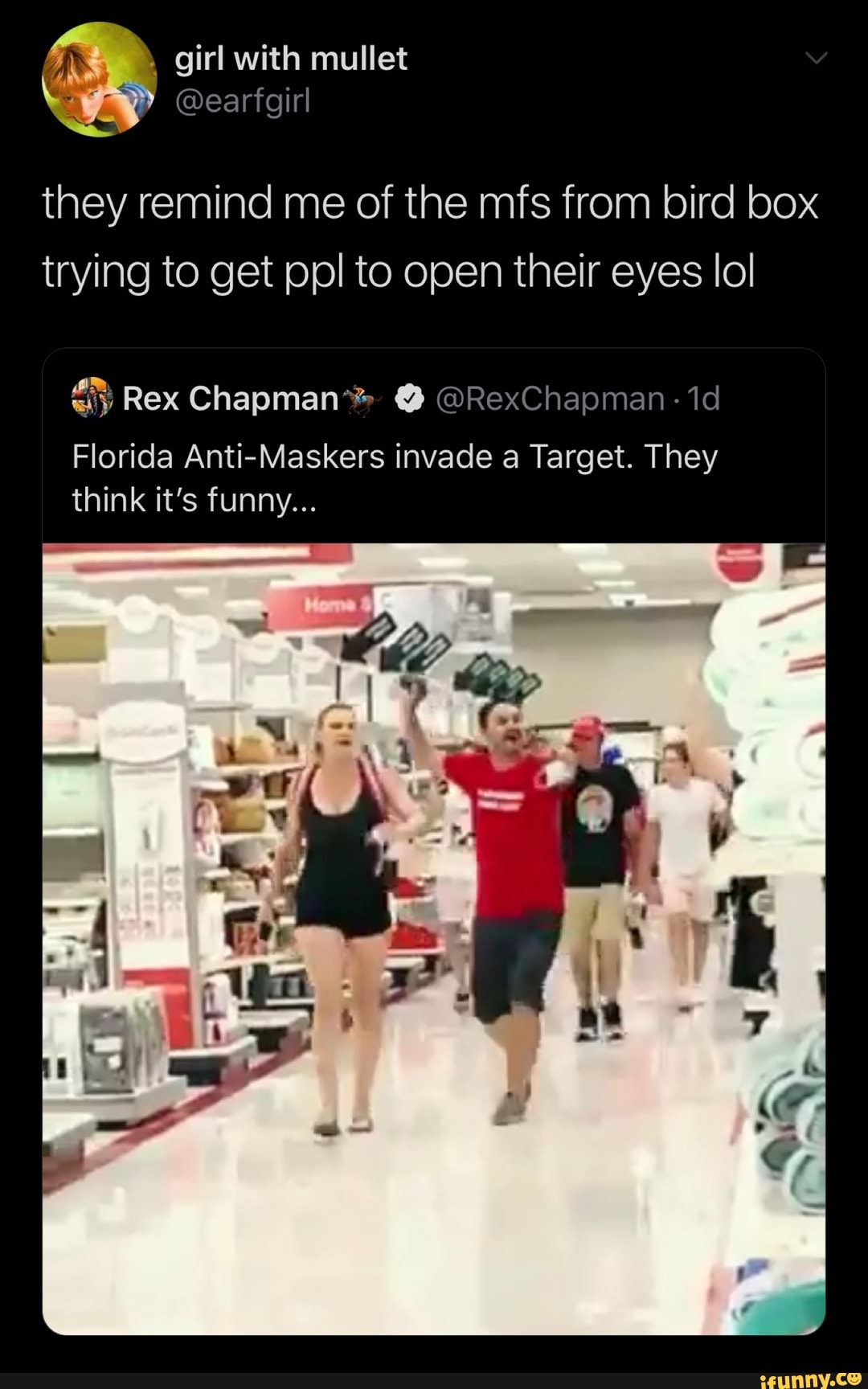 girl with mullet
they remind me of the mfs from bird box trying to get ppl to open their eyes lol
Rex Chapman* @ @RexChapman - id
Florida Anti-Maskers invade a Target. They think it's funny...