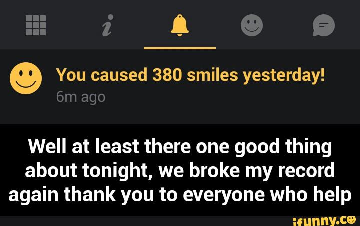9 You caused 380 smiles yesterday!
Well at least there one good thing
about tonight, we broke my record
again thank you to everyone who help - Well at least there one good thing about tonight, we broke my record again thank you to everyone who help
