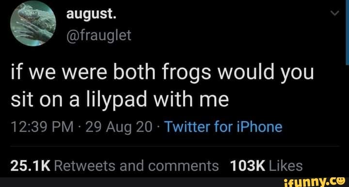 august.
@frauglet
if we were both frogs would you sit on a lilypad with me
PM - 29 Aug 20 - Twitter for iPhone
