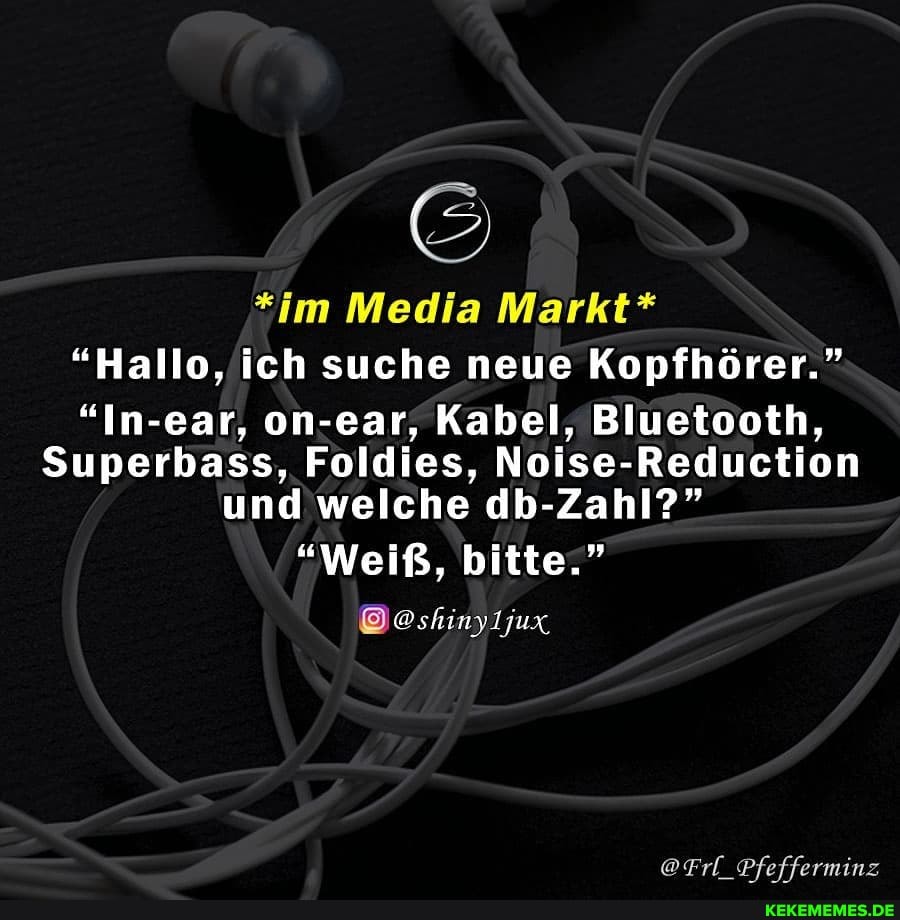*im Media Markt*
"Hallo, ich suche neue Kopfhörer."
"In- on-ear, Kabel, Bluetooth,
Superbass, Foldies, Noise-Reduction und welche db-Zahl?"
"Weiß, bitte."
@Frl Pfefferminz