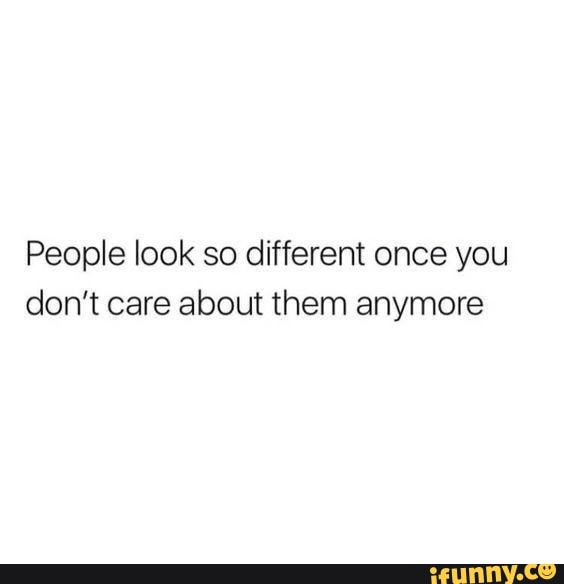 People look so different once you don't care about them anymore - iFunny