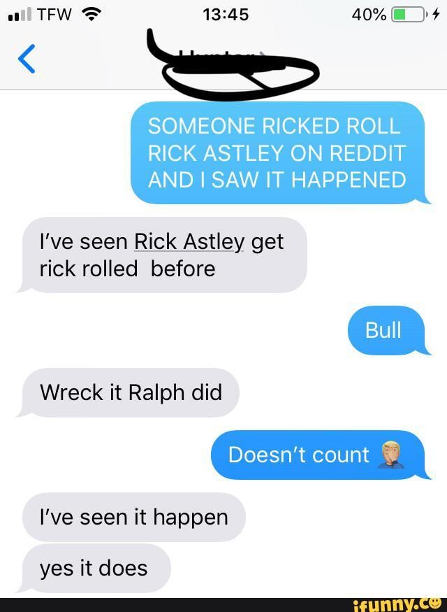 SOMEONE RICKED ROLL RICK ASTLEY ON REDDIT AND I SAW IT HAPPENED
I've seen Rick Astley get rick rolled before
Wreck it Ralph did
Doesn't count
I've seen it happen
yes it does