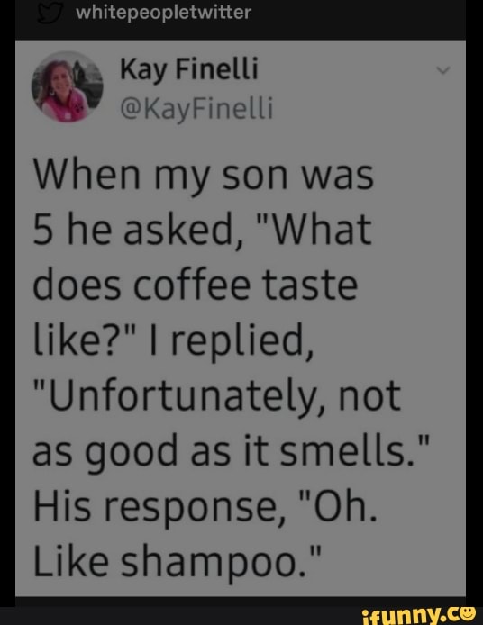 whitepeopletwitter
Spa
Kay Finelli iy
When my son was
5 he asked, "What
does coffee taste
like?" I replied,
"Unfortunately, not
as good as it smells."
His response, "Oh.
Like shampoo."