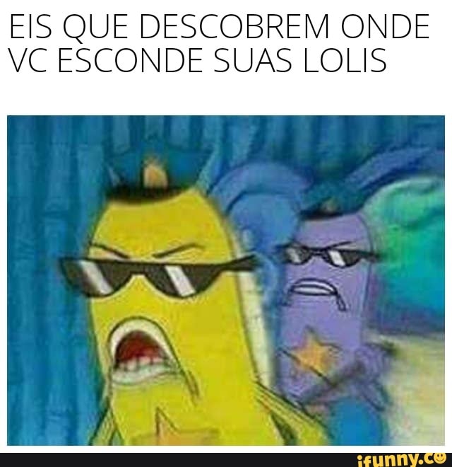 EIS QUE DESCOBREM ONDE
VC ESCONDE SUAS LOLIS