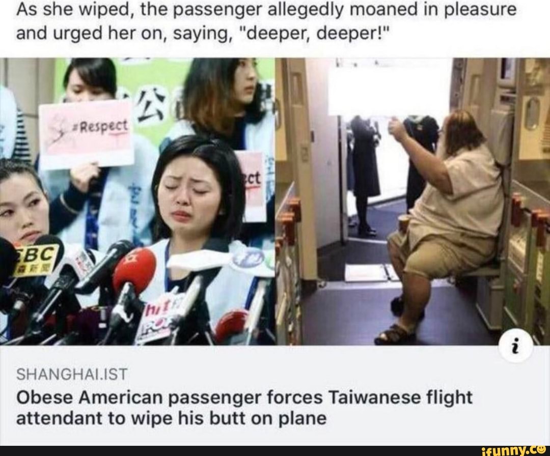 As she wiped, the passenger allegedly moaned in pleasure
and urged her on, saying, "deeper, deeper!"
SHANGHAI.IST
Obese American passenger forces Taiwanese flight
attendant to wipe his butt on plane