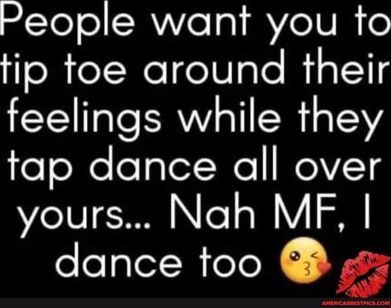 People want you to tip toe around their feelings while they tap dance ...