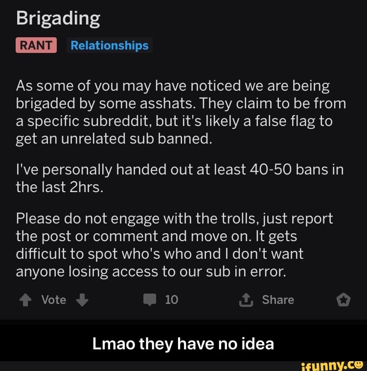As some of you may have noticed we are being
brigaded by some asshats. They claim to be from
a specific subreddit, but it's likely a false flag to
get an unrelated sub banned.
I've personally handed out at least 40-50 bans in
the last 2hrs.
Please do not engage with the trolls, just report
the post or comment and move on. It gets
difficult to spot who's who and I don't want
anyone losing access to our sub in error.
Lmao they have no idea - Lmao they have no idea
