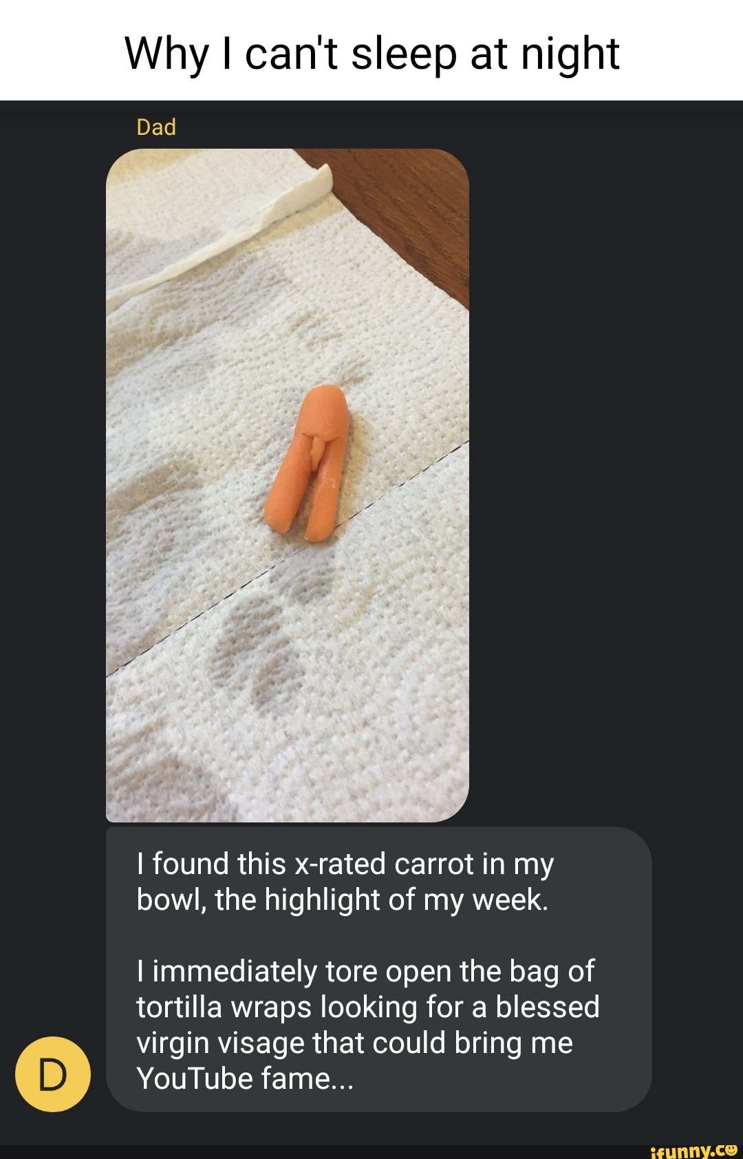 Why I can't sleep at night
Dad
I found this x-rated carrot in my bowl, the highlight of my week.
I immediately tore open the bag of tortilla wraps looking for a blessed
virgin visage that could bring me
YouTube fame...