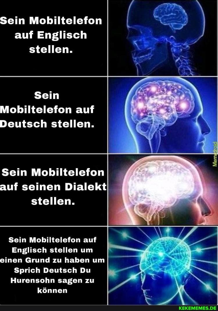 Sein Mobiltelefon auf Englisch stellen.
Sein
Mobiltelefon auf
Deutsch stellen.
Sein Mobiltelefon auf seinen Dialekt stellen.
Sein Mobiltelefon auf
Englisch stellen um einen Grund zu haben um
Sprich Deutsch Du
Hurensohn sagen zu können