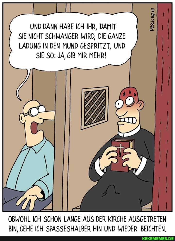 UND DANN HABE ICH IHR, DAMIT SIE NICHT SCHWANGER WIRD, DIE GANZE LADUNG IN DEN MUND GESPRITZT, UND SIE SO: JA, GIB MIR MEHR!
OBWOHL ICH SCHON LANGE AUS DER KIRCHE AUSGETRETEN BIN GEHE ICH SPASSESHAIBER HIN UND WIEDER BEICHTEN.