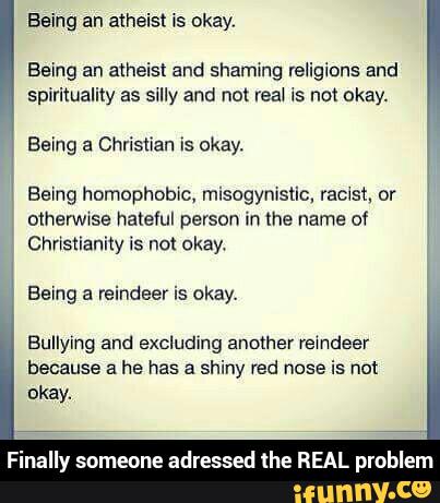 Being an a(heisl and shaming religions and
spirituality as silly and not reai Is not okay.
Being a Christian is okay.
\ Being homophobic, misogymstic, racist, or
otherwwse hateful person in the name Of
Christianity is no: okay.
Bullying and excluding another reindeer
because a he has a shiny red nose is not
okay.
Finally someone adressed lhe REAL problem - Finally someone adressed the REAL problem