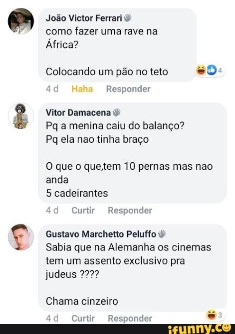 fes )
João Victor Ferrari como fazer uma rave na
África?
Colocando um pão no teto so:
ad Haha Responder
Vitor Damacena
Pq a menina caiu do balanço?
Pa ela nao tinha braço
O que o que. tem 10 pernas mas nao anda
5 cadeirantes
Curtir Responder
Gustavo Marchetto Peluffo
Sabia que na Alemanha os cinemas tem um assento exclusivo pra judeus
Chama cinzeiro
ad
Curtir Responder