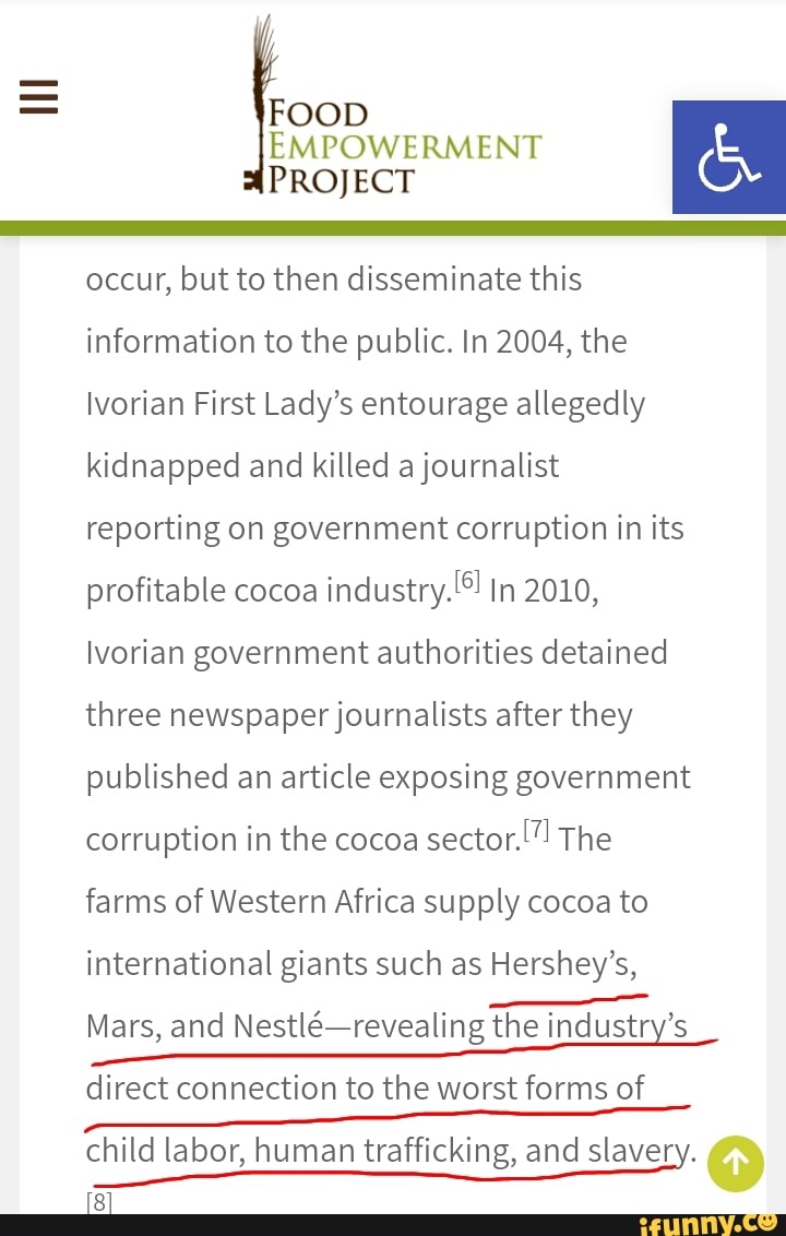 FOOD
EMPOWERMENT E Ó
occur, but to then disseminate this
information to the public. In 2004, the
Ivorian First Lady's entourage allegedly
kidnapped and killed a journalist
reporting on government corruption in its
profitable cocoa
industry. In 2010,
Ivorian government authorities detained
three newspaper journalists after they
published an article exposing government
corruption in the cocoa
farms of Western Africa supply cocoa to
international giants such as Hershey's,
Mars, and Nestlé-revealing the industry's
direct connection to the worst forms of
child labor, human trafficking, and slavery.