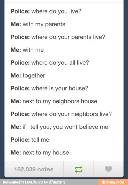 Police: where do you live?
Me: with my parents
Police: where do your parents live?
Me: with me
Police: where do you all live?
Me: together
Police: where is your house?
Me: next to my neighbors house
Police: where do your neighbors live?
Me: if i tell you, you wont believe me
Police: tell me
Me: next to my house
182,839 notes 2