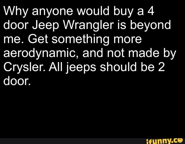 Why anyone would buy a 4 door Jeep Wrangler is beyond me. Get something more aerodynamic, and not made by
Crysler. All jeeps should be 2 door.