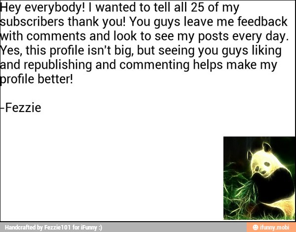ey everybody! I wanted to tell all 25 of my
ubscribers thank you! You guys leave me feedback
ith comments and look to see my posts every day.
es, this profile isn't big, but seeing you guys liking
nd republishing and commenting helps make my
rofile better!
Fezzie