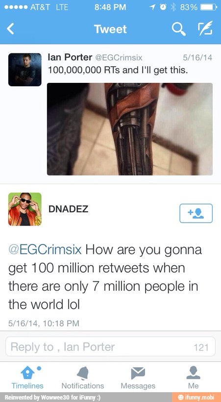 lan Porter
100,000,000 RTs and I'll get this.
@EGCrimsix How are you gonna
get 100 million retweets when
there are only 7 million people in
the world lol