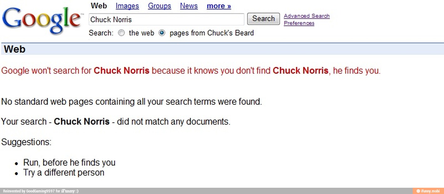 Web Images Groups News more"
Go ogle Chuck Norris
em
Search: © the web © from Chuck's Beard
Google won't search for Chuck Norris because it knows you don't find Chuck Norris, he finds you.
No standard web pages containing all your search terms were found.
Your search
Chuck Norris
did not match any documents.
Suggestions:
Run, before he finds you
Trya different person