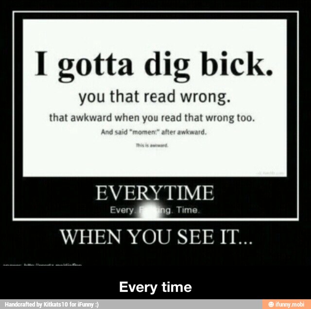 I gotta dig bick.
you that read wrong.
that awkward when you read that wrong too.
EVERYTIME
Every time - Every time
