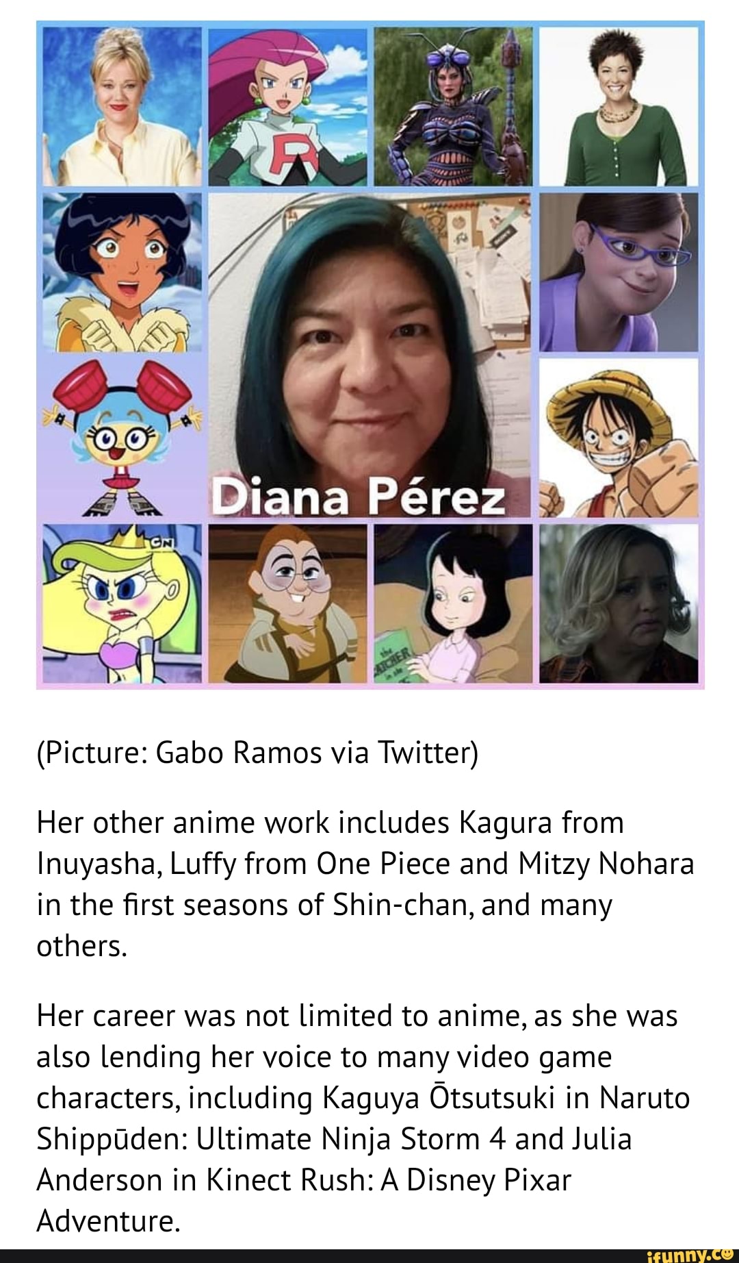 Diana Perez
(Picture: Gabo Ramos via Twitter)
Her other anime work includes Kagura from
Inuyasha, Luffy from One Piece and Mitzy Nohara in the first seasons of Shin-chan, and many others.
Her career was not limited to anime, as she was also lending her voice to many video game characters, including Kaguya Otsutsuki in Naruto
ShippUden: Ultimate Ninja Storm 4 and Julia
Anderson in Kinect Rush: A Disney Pixar
Adventure.