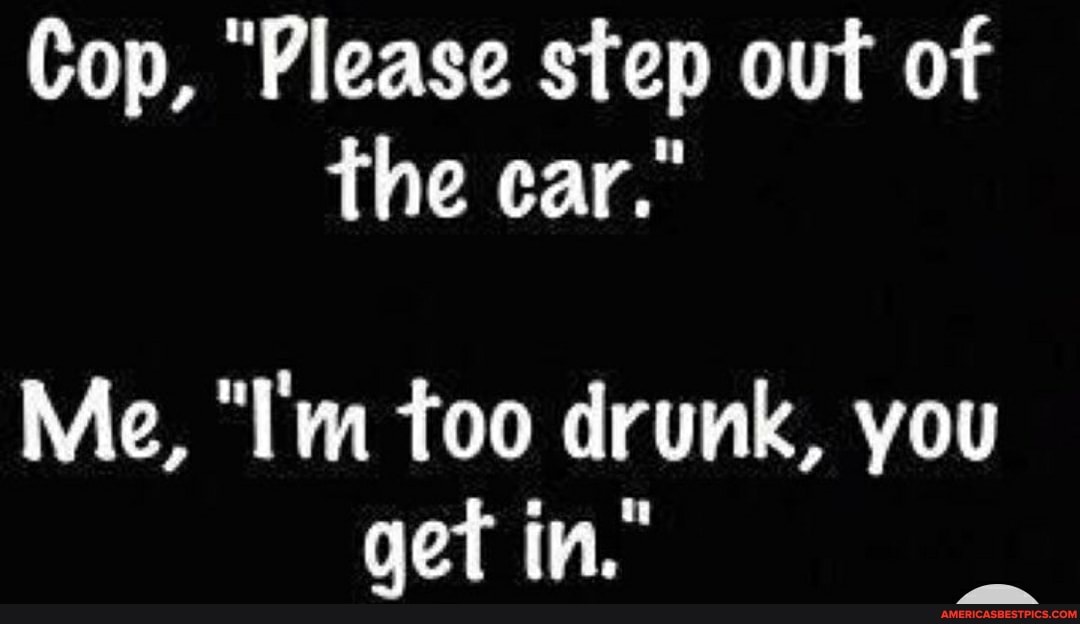 Cop, "Please step out of the car."
Me, "I'm too drunk, you get in."