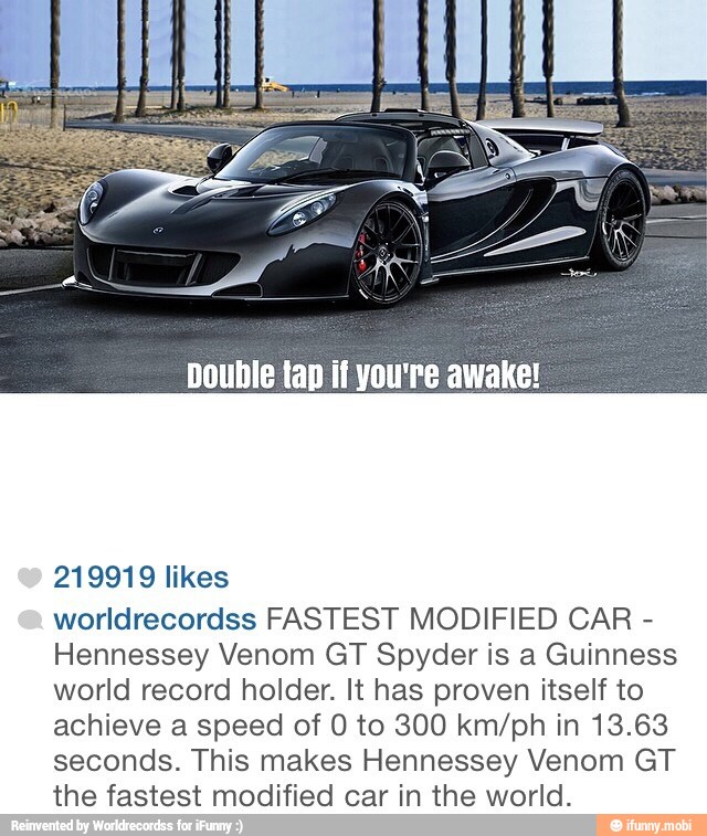 Double tap if you're awake!
219919 likes
worldrecordss FASTEST MODIFIED CAR Hennessey Venom GT Spyder is a Guinness
world record holder. It has proven itself to
achieve a speed of 0 to 300 km/ph in 13.63
seconds. This makes Hennessey Venom GT
the fastest modified car in the world.