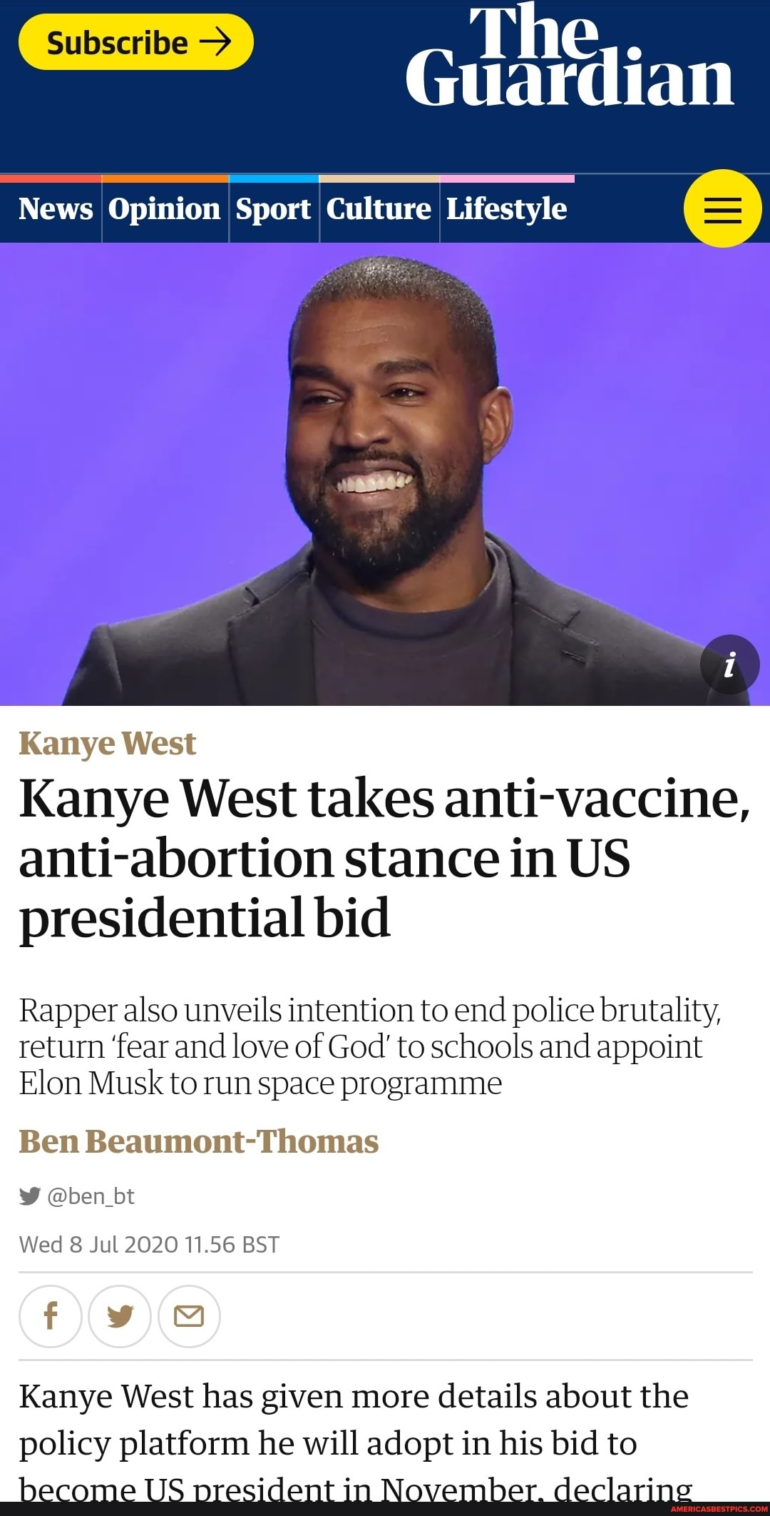 ardian
News Opinion Sport Culture Lifestyle 6
Kanye West
Kanye West takes anti-vaccine, anti-abortion stance in US presidential bid
Rapper also unveils intention to end police brutality, return 'fear and love of God' to schools and appoint
Elon Musk to run space programme
Ben Beaumont-Thomas
@ben_bt
Wed 8 Jul 2020 11.56 BST
Kanye West has given more details about the policy platform ne will adopt in his bid to