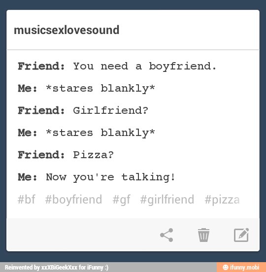 musicsexlovesound
Friend: You need a boyfriend.
Me: *stares blankly*
Friend: Girlfriend?
Me: *stares blankly*
Friend: Pizza?
Me: Now you're talking!
