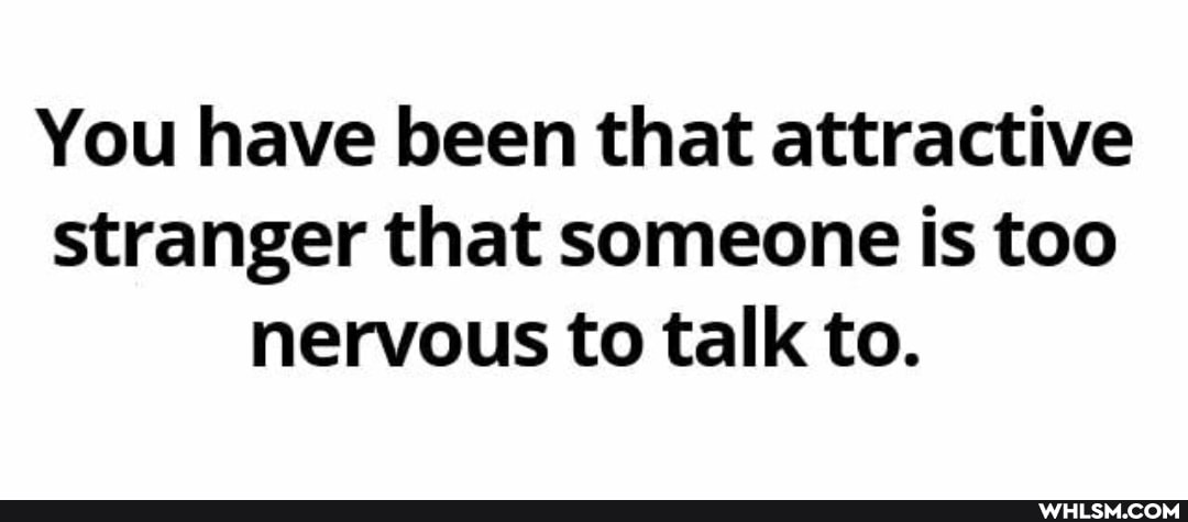 You have been that attractive stranger that someone is too nervous to talk to.