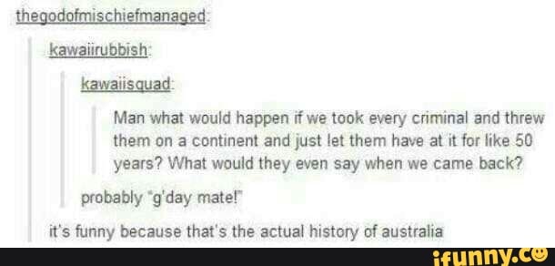 Man what would happen dwe took every cnminal and threw
them on a comment and just let them have at it fur like 50
years? What would they even say when we came back?
probably ‘g'day male!”
it's funny because that's the actual history nf australia