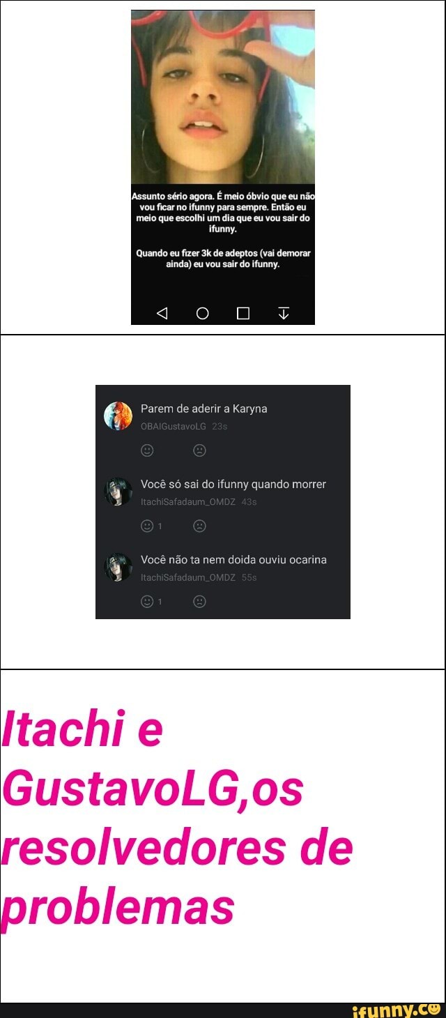 ifunny para sempre.
meio que escolhi um dia que eu vou sair do
ifunny.
Quando eu fizer 3k de adeptos (vai demorar
ainda) eu vou sair do ifunny.
Você não ta nem
doida ouviu ocarina
Itachi e
GustavoLG,os
resolvedores de
problemas