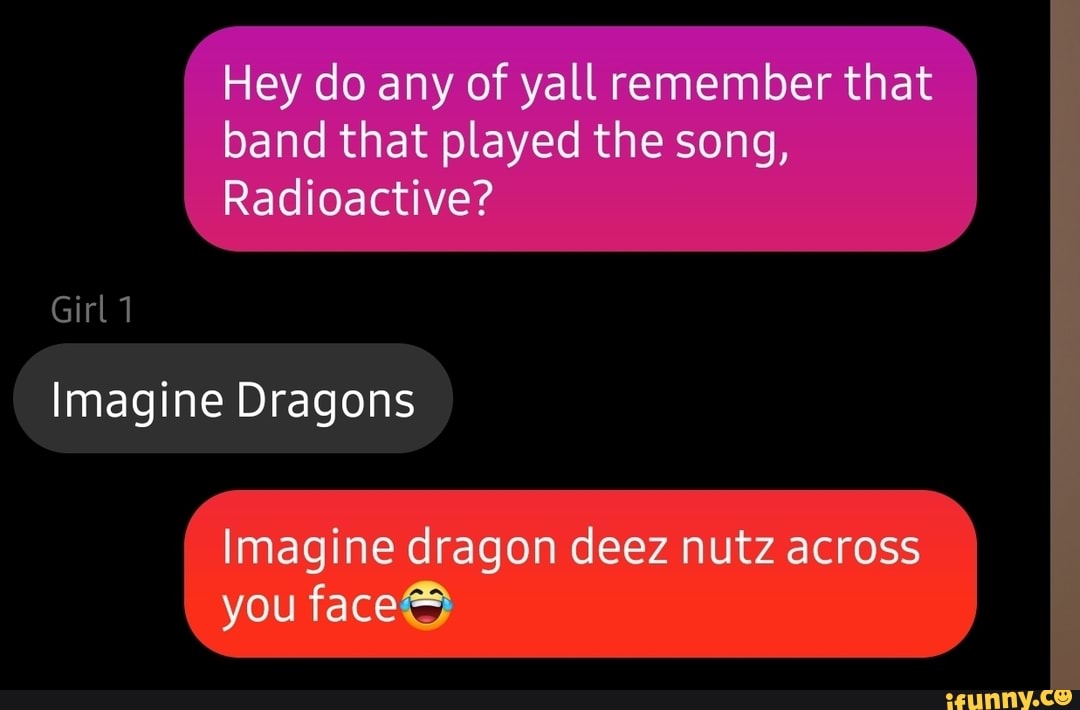 Hey do any of yall remember that band that played the song,
Radioactive?
Girl 1
Imagine Dragons
I Imagine dragon deez nutz across you face