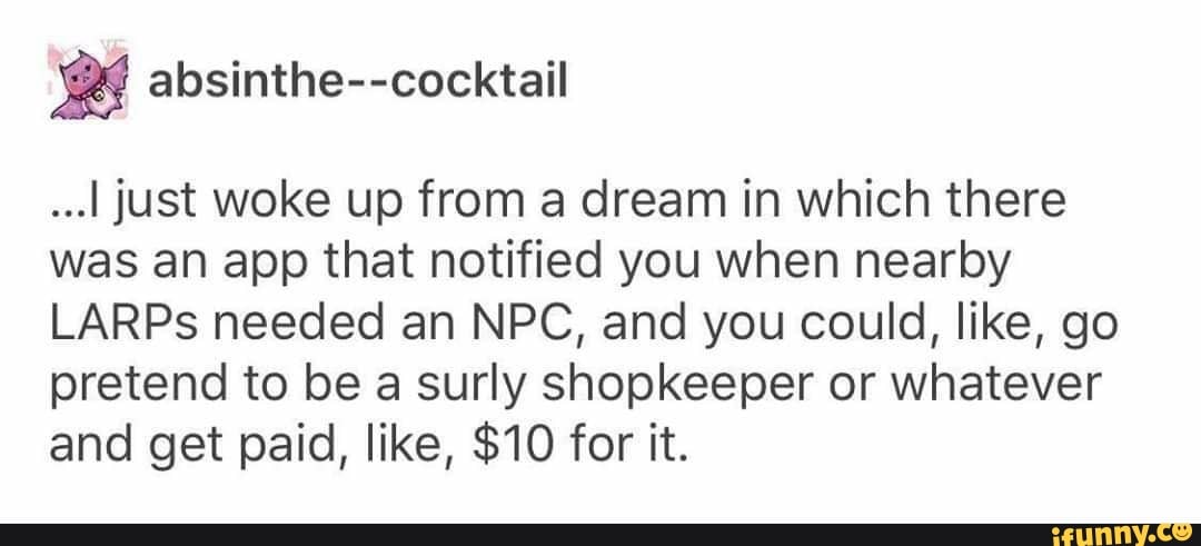 2 absinthe--cocktail
...I just woke up from a dream in which there
was an app that notified you when nearby
LARPs needed an NPC, and you could, like, go
pretend to be a surly shopkeeper or whatever
and get paid, like, $10 for it.
