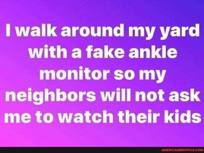 walk around my yard with a fake ankle monitor so my neighbors will not ask me to watch their kids