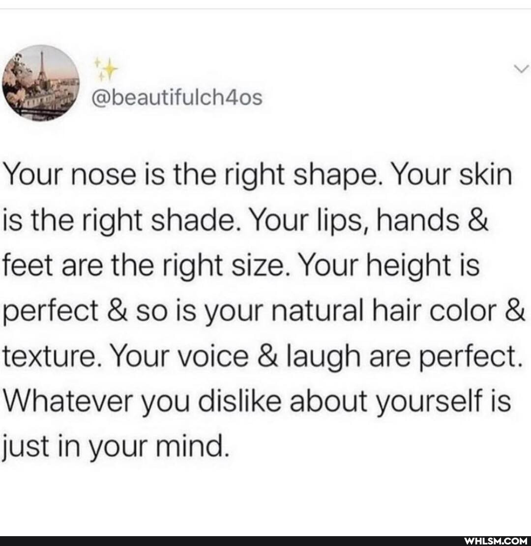 Your nose is the right shape. Your skin is the right shade. Your lips, hands & feet are the right size. Your height is perfect & so is your natural hair color & texture. Your voice & laugh are perfect.
Whatever you dislike about yourself is just in your mind.