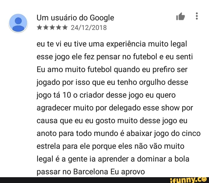 eu te vi eu tive uma experiência muito legal
esse jogo ele fez pensar no futebol e eu senti
Eu amo muito futebol quando eu prefiro ser
jogado por isso que eu tenho orgulho desse
jogo tá 10 o criador desse jogo eu quero
agradecer muito por delegado esse show por
causa que eu eu gosto muito desse jogo eu
anoto para todo mundo é abaixar jogo do cinco
estrela para ele porque eles não vão muito
legal é a gente ia aprender a dominar a bola
passar no Barcelona Eu aprovo