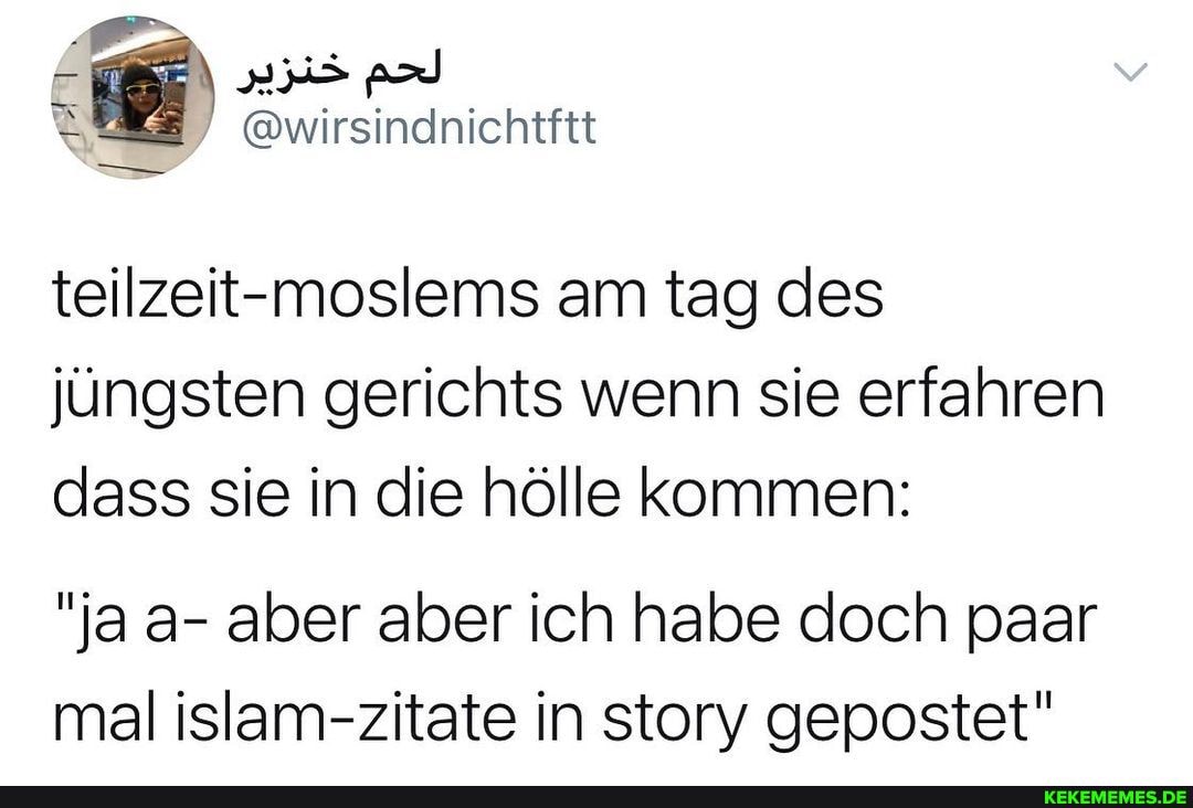 einichtftt
teilzeit-moslems am tag des jüngsten gerichts wenn sie erfahren dass sie in die hölle kommen:
"ja a- aber aber ich habe doch paar mal islam-zitate in story gepostet"