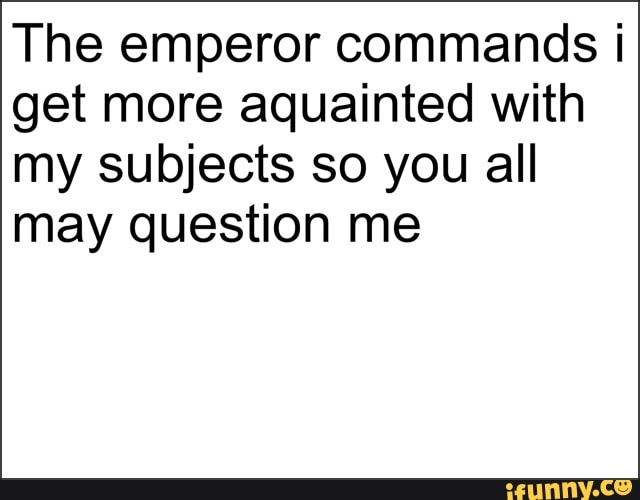 The emperor commands I
get more aquainted with
my subjects so you all
may question me