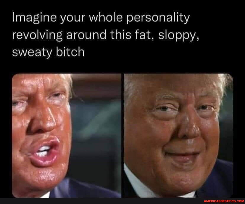 Imagine your whole personality revolving around this fat, sloppy