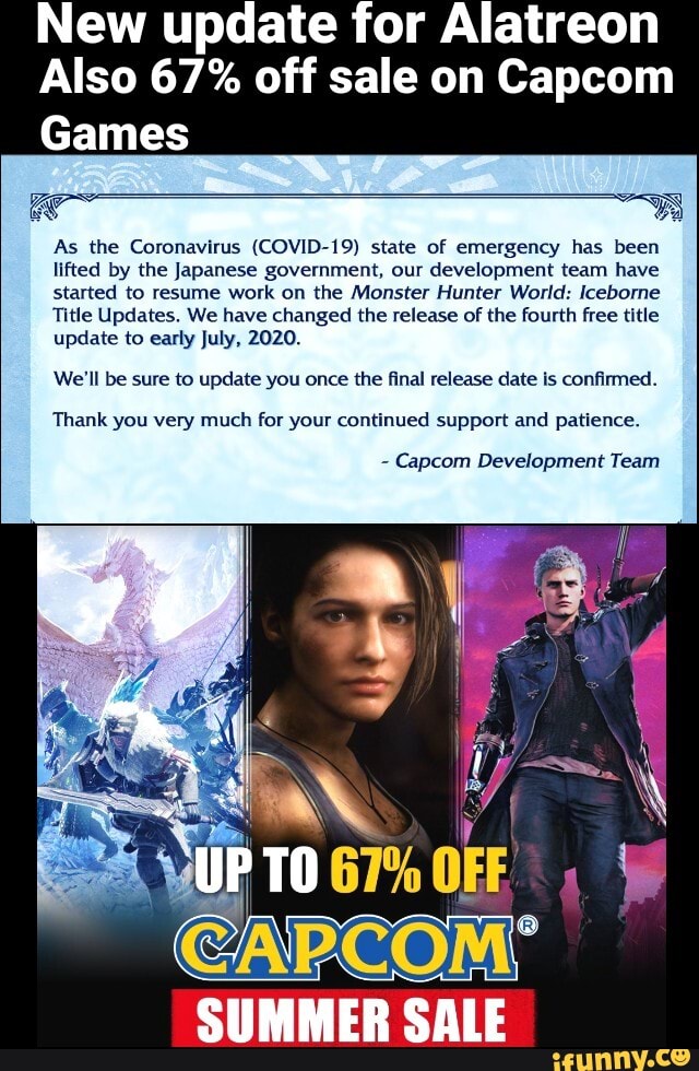 New update for Alatreon
Also 67% off sale on Capcom
Games
As the Coronavirus (COVID-19) state of emergency has been
lifted by the Japanese government, our development team have
started to resume work on the Monster Hunter World: Iceborne
Title Updates. We have changed the release of the fourth free title
update to early July, 2020.
'We'll be sure to update you once the final release date is confirmed.
Thank for continued support and patience.
Capcom Development Team