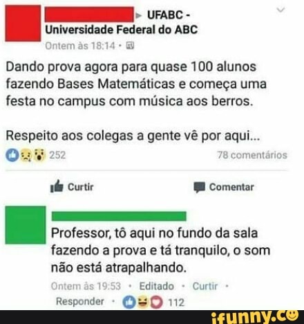 Universidade Federal do ABC
Dando prova agora para quase 100 alunos
fazendo Bases Matemáticas e começa uma
festa no campus com música aos berros.
Respeito aos colegas a gente vê por aqui...
Os 78 comentários
Professor, t6 aqui no fundo da sala
fazendo a prova e tá tranquilo, o som
não está atrapalhando.
Responder OHO 112