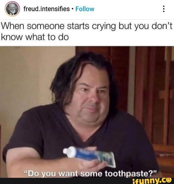freud. intensifies Fol
When someone starts crying but you don't know what to do
"Do you want some toothpaste?"