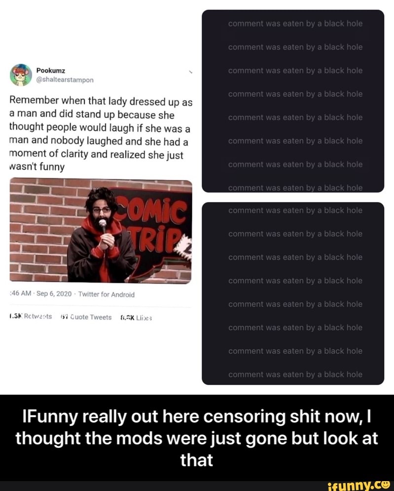 Pookumz
ED asha
Remember when that lady dressed up as aman and did stand up because she thought people would laugh if she was a man and nobody laughed and she had a moment of clarity and realized she just wasn't funny
[Funny really out here censoring shit now, I thought the mods were just gone but look at that - IFunny really out here censoring shit now, I thought the mods were just gone but look at that