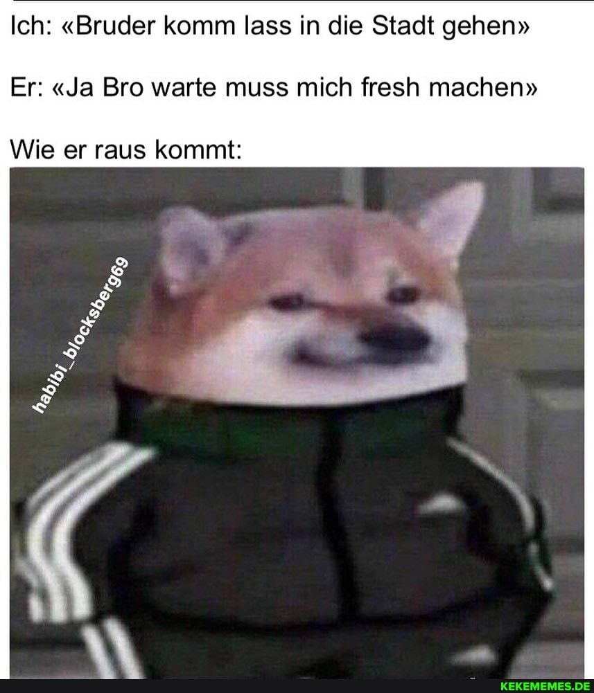 Ich: "Bruder komm lass in die Stadt gehen"
Er: "Ja Bro warte muss mich fresh machen"
Wie er raus kommt: