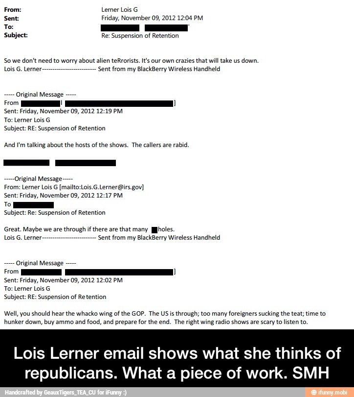 Subject: Re: Suspension of Retention
So we don't need to worry about alien teRrorists. t's our own crazies that will take us down.
Lois G. Lerner. Sent from my BlackBerry Wireless Handheld
Original Message
E
Sent: Friday, November 09, 2012 12:19 PM
And I'm talking about the hosts of the shows. The callers are rabid.
riginal Message-
Sent: Friday, November 09, 2012 12:17 PM
To
Subject: Re: Suspension of Retention
Great. Maybe we are through if there are that many holes.
Lois G. Lerner Sent from my BlackBerry Wireless Handheld
Well, you should hear the whacko wing of the GOP. The US is through; too many foreigners sucking the teat; time to
hunker down, buy ammo and food, and prepare for the end. The right wing radio shows are scary to listen to.
Lois Lerner email shows what she thinks of
republicans. What a piece of work. SMH - Lois Lerner email shows what she thinks of republicans. What a piece of work. SMH