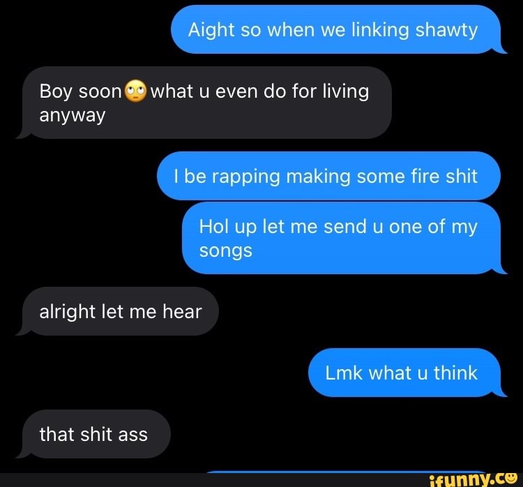 Aight so when we linking shawty
Boy soon what u even do for living
be rapping making some fire shit
Hol up let me send u one of my
anyway
songs
alright let me hear
Lmk what u think
that shit ass