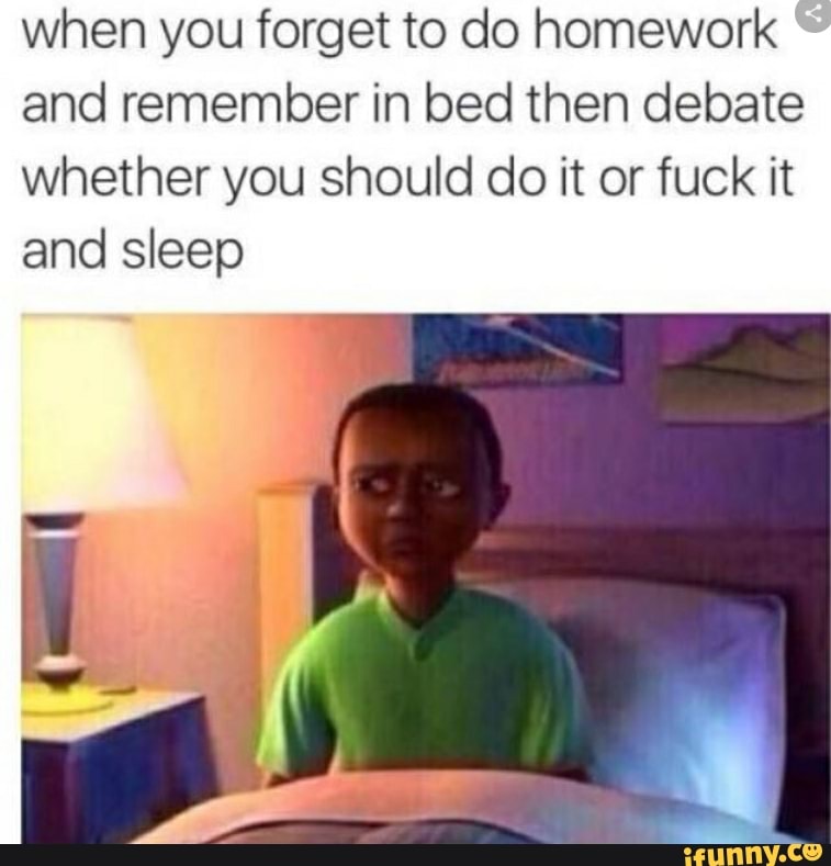when you forget to do homework
and remember in bed then debate
whether you should do it or fuck it
and sleep
5