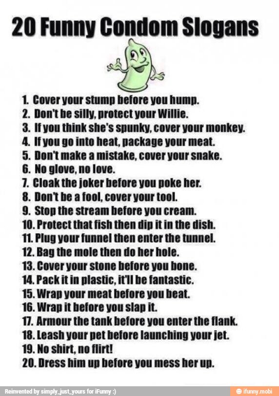 20 Funny Condom Slogans
SS
1. Cover your stump before you hump.
2. Don't be silly, protect your Willie.
3. Ifyou think she's spunky, cover your monkey.
4. Ifyou go into heat, package your meat.
5. Don't make a mistake, cover your snake.
7. Cloak the joker before you poke her.
8. Don't be a fool, cover your tool.
10. Protect that fish the
11. Plug your funnel then enter the tunnel.
12. Bag the mole then do her hole.
13. Cover your stone before you hone.
14. Pack it in plastic, it'll be fantastic.
15. Wrap your meat before you beat.
16. Wrap it before you slap it.
17. Armour the tank before you enter the flank.
18. Leash your pet before launching your jet.
19. No shirt, no flirt!
20. Dress him up before you mess her up.