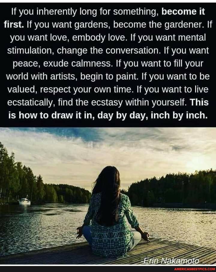 If you inherently long for something, become it first. If you want gardens, become the gardener. If you want love, embody love. If you want mental stimulation, change the conversation. If you want peace, exude calmness. If you want to fill your world with artists, begin to paint. If you want to be valued, respect your own time. If you want to live ecstatically, find the ecstasy within yourself. This is how to draw it in, day by day, inch by inch.