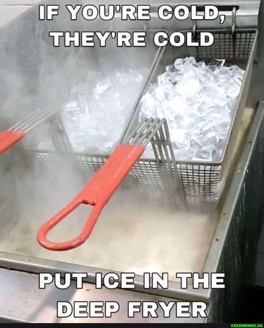 IF YOU'RE COLD, - THEY'RE COLD PUT ICEIN THE DEEP FRYER